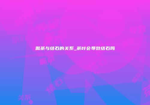 喝茶与结石的关系_茶叶会导致结石吗