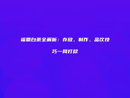 福鼎白茶全解析：存放、制作、品饮技巧一网打尽