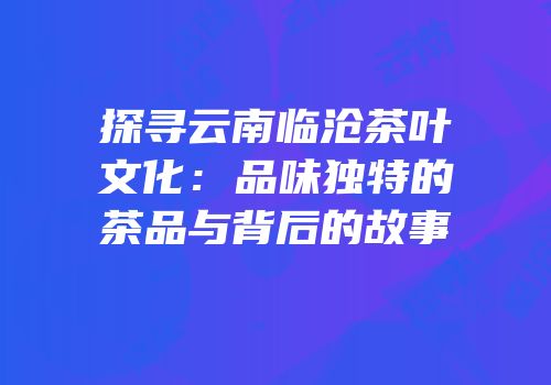 探寻云南临沧茶叶文化：品味独特的茶品与背后的故事