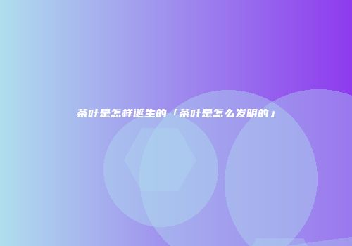 茶叶是怎样诞生的「茶叶是怎么发明的」