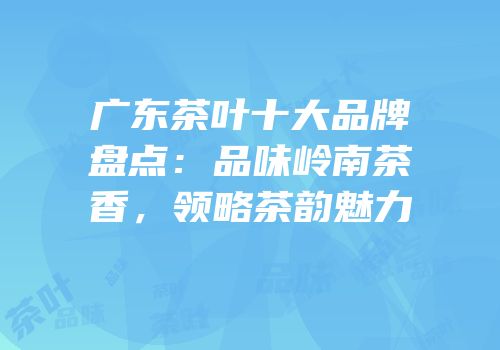 广东茶叶十大品牌盘点：品味岭南茶香，领略茶韵魅力
