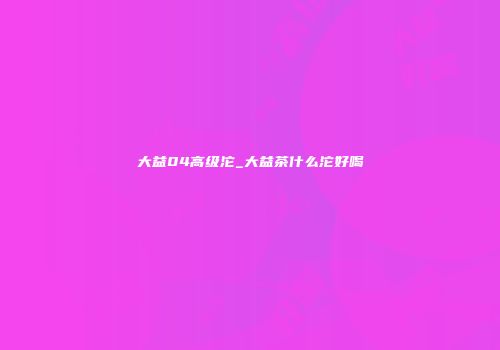 大益04高级沱_大益茶什么沱好喝