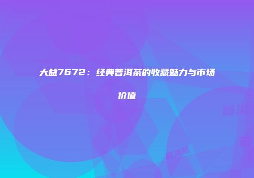 大益7672：经典普洱茶的收藏魅力与市场价值