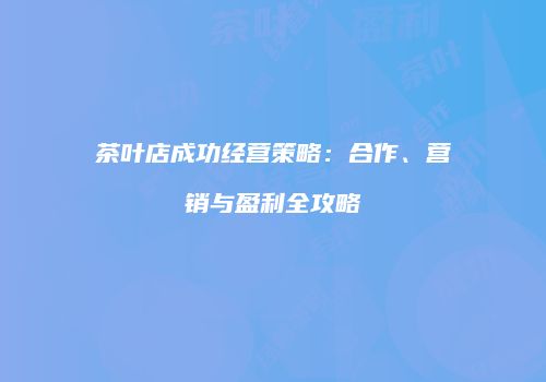 茶叶店成功经营策略：合作、营销与盈利全攻略
