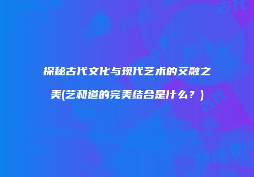 探秘古代文化与现代艺术的交融之美(艺和道的完美结合是什么？)