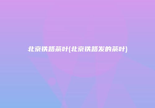 北京铁路茶叶(北京铁路发的茶叶)