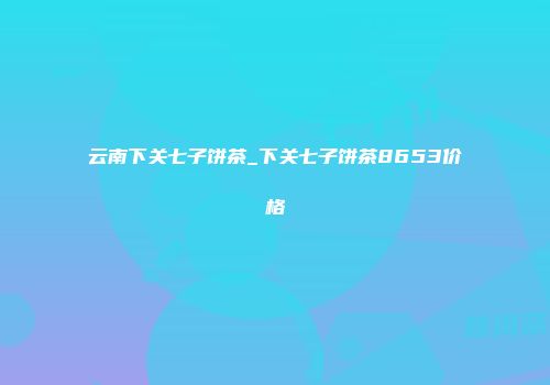 云南下关七子饼茶_下关七子饼茶8653价格