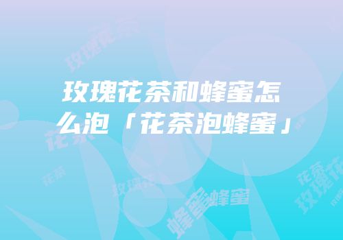 玫瑰花茶和蜂蜜怎么泡「花茶泡蜂蜜」