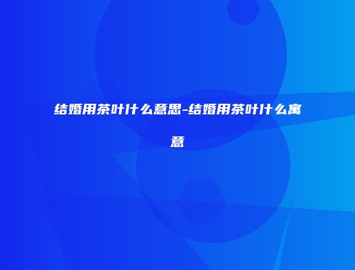 结婚用茶叶什么意思-结婚用茶叶什么寓意