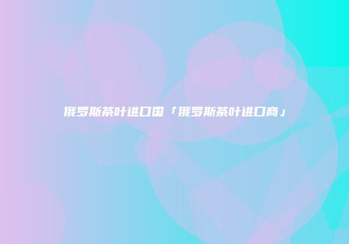 俄罗斯茶叶进口国「俄罗斯茶叶进口商」