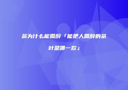 茶为什么能喝醉「能把人喝醉的茶叶是哪一款」