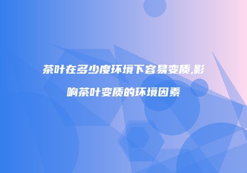 茶叶在多少度环境下容易变质,影响茶叶变质的环境因素