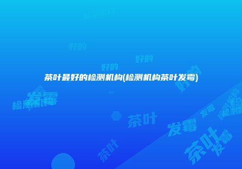 茶叶最好的检测机构(检测机构茶叶发霉)
