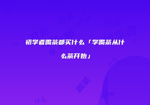 初学者喝茶都买什么「学喝茶从什么茶开始」