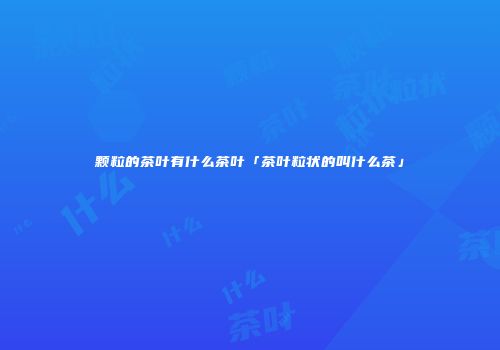 颗粒的茶叶有什么茶叶「茶叶粒状的叫什么茶」