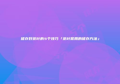 储存好茶叶的5个技巧「茶叶常用的储存方法」