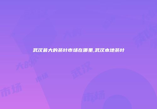 武汉最大的茶叶市场在哪里,武汉本地茶叶
