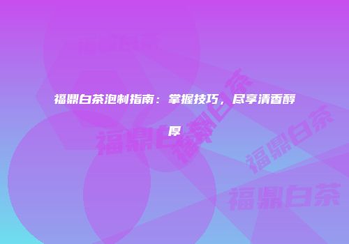 福鼎白茶泡制指南：掌握技巧，尽享清香醇厚