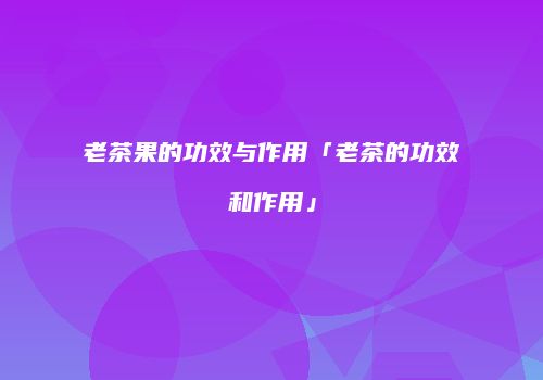 老茶果的功效与作用「老茶的功效和作用」