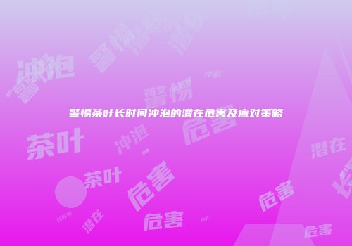 警惕茶叶长时间冲泡的潜在危害及应对策略