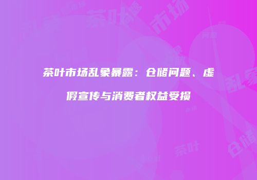 茶叶市场乱象暴露：仓储问题、虚假宣传与消费者权益受损