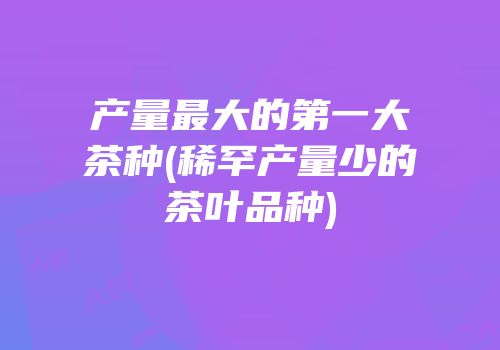 产量最大的第一大茶种(稀罕产量少的茶叶品种)