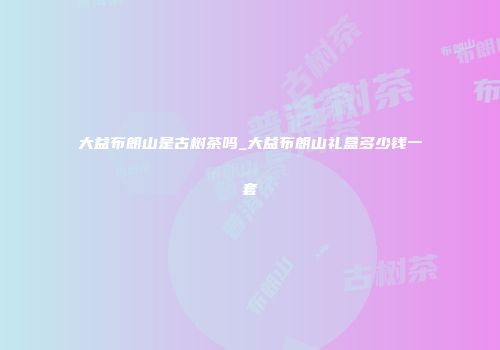 大益布朗山是古树茶吗_大益布朗山礼盒多少钱一套
