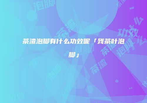 茶渣泡脚有什么功效呢「残茶叶泡脚」