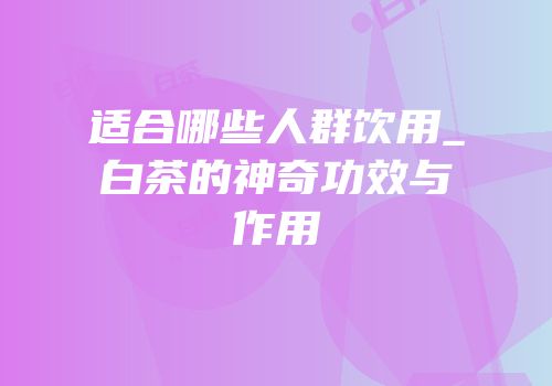 适合哪些人群饮用_白茶的神奇功效与作用