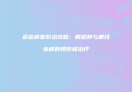 茶苗病害防治攻略：根癌肿与根线虫病的预防和治疗