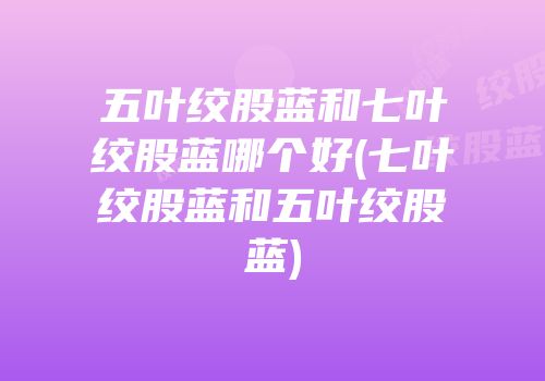 五叶绞股蓝和七叶绞股蓝哪个好(七叶绞股蓝和五叶绞股蓝)