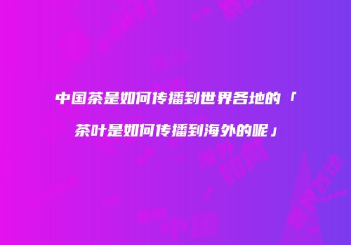 中国茶是如何传播到世界各地的「茶叶是如何传播到海外的呢」