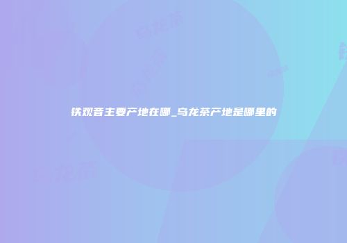 铁观音主要产地在哪_乌龙茶产地是哪里的