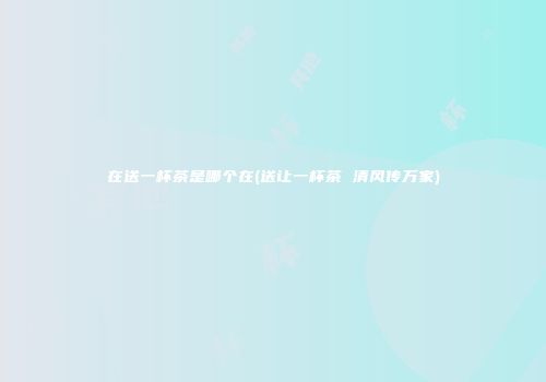 在送一杯茶是哪个在(送让一杯茶 清风传万家)