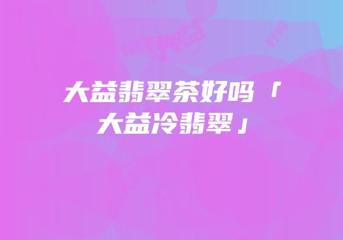 大益翡翠茶好吗「大益冷翡翠」