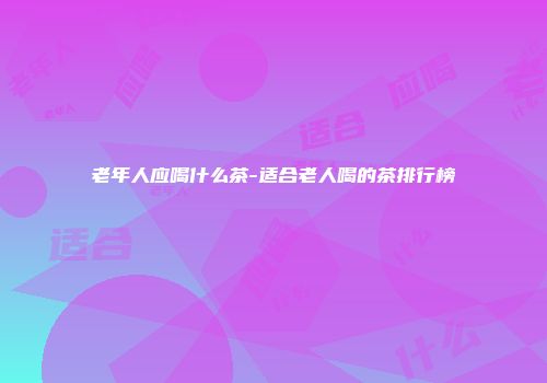 老年人应喝什么茶-适合老人喝的茶排行榜