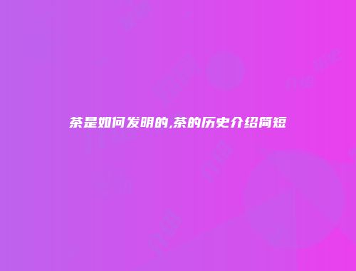 茶是如何发明的,茶的历史介绍简短