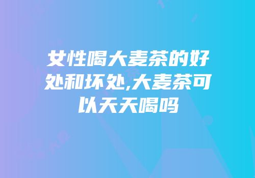 女性喝大麦茶的好处和坏处,大麦茶可以天天喝吗