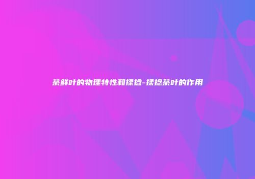 茶鲜叶的物理特性和揉捻-揉捻茶叶的作用