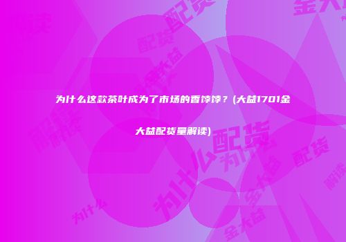 为什么这款茶叶成为了市场的香饽饽？(大益1701金大益配货量解读)