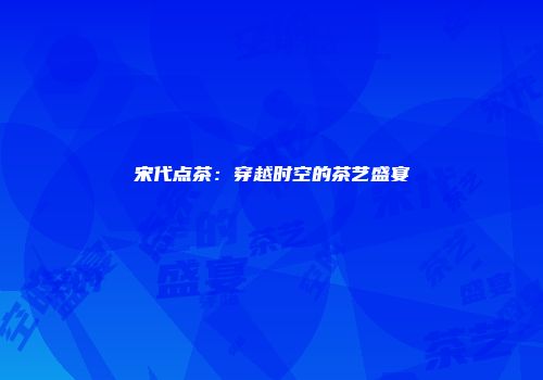 宋代点茶：穿越时空的茶艺盛宴
