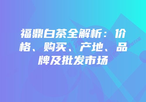 福鼎白茶全解析：价格、购买、产地、品牌及批发市场