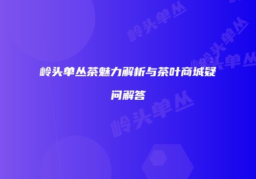 岭头单丛茶魅力解析与茶叶商城疑问解答