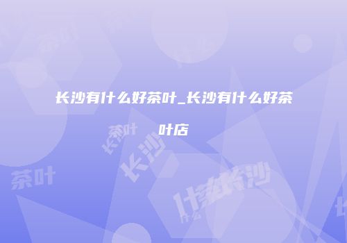 长沙有什么好茶叶_长沙有什么好茶叶店