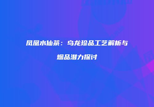 凤凰水仙茶：乌龙珍品工艺解析与烟品潜力探讨
