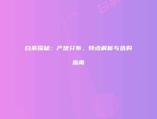 白茶探秘：产地分布、特点解析与选购指南