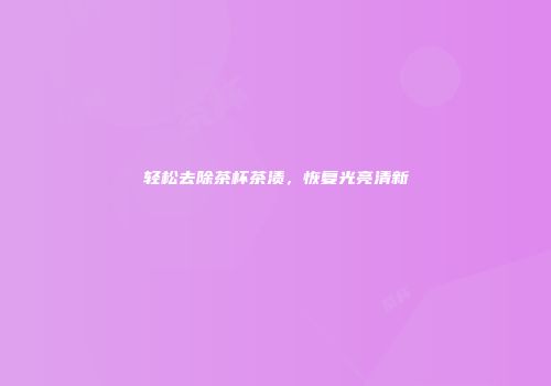 轻松去除茶杯茶渍，恢复光亮清新