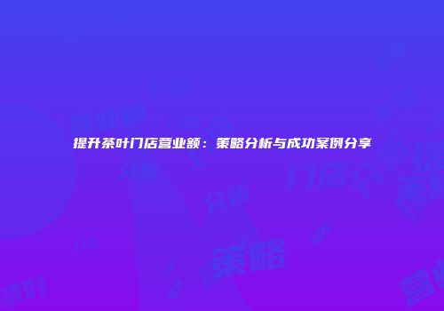 提升茶叶门店营业额：策略分析与成功案例分享