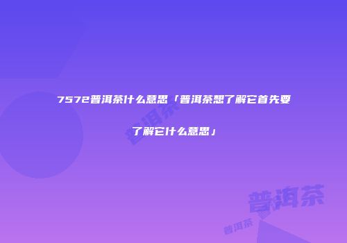 7572普洱茶什么意思「普洱茶想了解它首先要了解它什么意思」