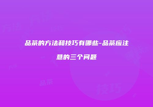 品茶的方法和技巧有哪些-品茶应注意的三个问题